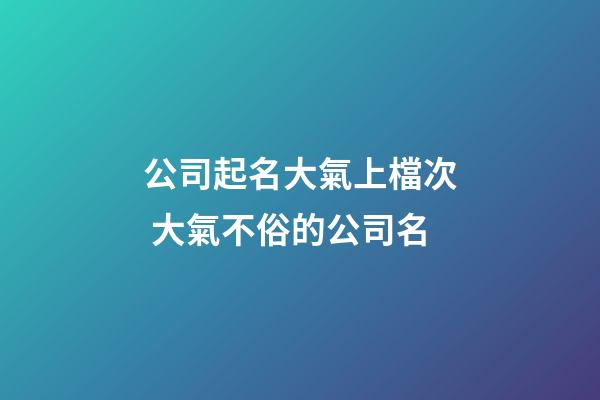 公司起名大氣上檔次 大氣不俗的公司名-第1張-公司起名-玄機派
